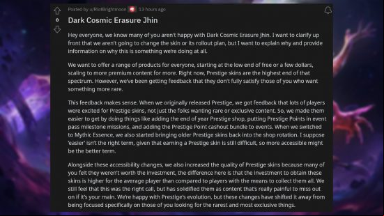 League of Legends $200 skin - Comment from Jeremy 'Brightmoon' Lee: "Hey everyone, we know many of you aren't happy with Dark Cosmic Erasure Jhin. I want to clarify up front that we aren't going to change the skin or its rollout plan, but I want to explain why and provide information on why this is something we're doing at all. We want to offer a range of products for everyone, starting at the low end of free or a few dollars, scaling to more  content for more. Right now, Prestige skins are the highest end of that spectrum. However, we've been getting  that they don't fully satisfy those of you who want something more rare. This  makes sense. When we originally released Prestige, we got  that lots of players were excited for Prestige skins, not just the folks wanting rare or exclusive content. So, we made them easier to get by doing things like adding the end of year Prestige shop, putting Prestige Points in event  milestone missions, and adding the Prestige Point cashout bundle to events. When we switched to Mythic Essence, we also started bringing older Prestige skins back into the shop rotation. I suppose 'easier' isn't the right term, given that earning a Prestige skin is still difficult, so more accessible might be the better term. Alongside these accessibility changes, we also increased the quality of Prestige skins because many of you felt they weren't worth the investment, the difference here is that the investment to obtain these skins is higher for the average player than compared to players with the means to collect them all. We still feel that this was the right call, but has solidified them as content that's really painful to miss out on if it's your main. We're happy with Prestige's evolution, but these changes have shifted it away from being focused specifically on those of you looking for the rarest and most exclusive things."