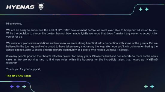 Hyenas canceled - Statement from the team at Creative Assembly: "We are so sorry to announce the end of Hyenas' development before we were ever able to bring our full vision to you. While the decision to cancel the project has not been made lightly, we know that doesn't make it any easier to accept - for you or for us. We knew our plans were ambitious and we knew we were diving headfirst into competition with some of the greats, but we believed in the journey and we're proud to have taken every step along the way. We hope you'll  us in ing the action-packed, zero-G chaos and the diehard community of players who helped us make it special. So many people poured their hearts into this project for many years. Please be kind and considerate to them as the news sinks in. We are working hard to find new roles within the business for the incredible talent that helped put Hyenas together. Thank you for your ."