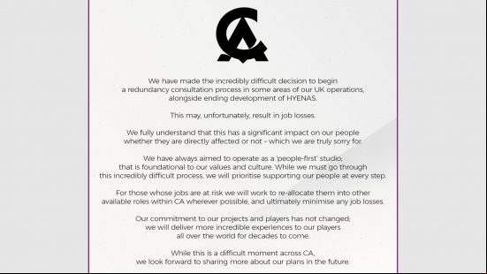 Hyenas Cancelled - Statement from Creative Assembly: "We have made the incredibly difficult decision to begin a redundancy consulatation process in some areas of our UK operations, alongside ending development of Hyenas. This may, unfortunately, result in job losses. We fully understand that this has a significant impact on our people whether they are directly affected or not - which we are truly sorry for. We have always aimed to operate as a 'people first' studio. That is foundational to our values and culture. While we must go through this incredibly difficult process, we will prioritize ing our people at every step. For those whose jobs are at risk we will work to re-allocate them into other available roles within CA wherever possible, and ultimately minimize any job losses. Our commitment to our projects and players has not changed; we will deliver more incredible experiences to our players all over the world for decades to come. While this is a difficult moment across CA, we look forward to sharing more about our plans in the future."